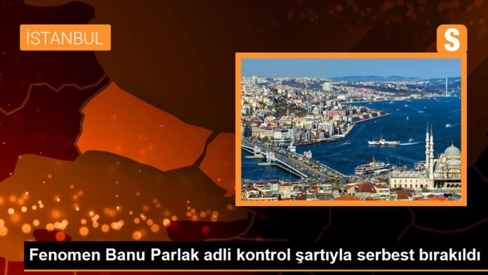 Fenomen Banu Parlak adli kontrol şartıyla serbest bırakıldı